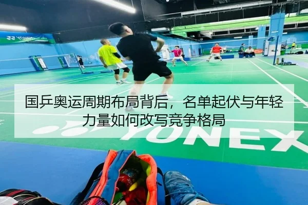 国乒奥运周期布局背后，名单起伏与年轻力量如何改写竞争格局